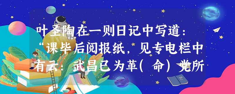 叶圣陶在一则日记中写道:“课毕后阅报纸,见专电栏中有云:武昌已为革(命)党所据,新军亦起而相应……从此而万恶之政府即以推倒,亦未可知也。”日记中的“万恶之政府” 叶圣陶在一则日记中写道:“课毕后阅报纸,见专电栏中有云:武昌已为革(命)党所据,新军亦起而相应……从此而万恶之政府即以推倒,亦未可知也。”日记中的“万恶之政府”