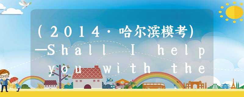 (2014·哈尔滨模考)—Shall I help you with the math problem?—________.A.If you wish (2014·哈尔滨模考)—Shall I help you with the math problem?—________.A.If you wish
