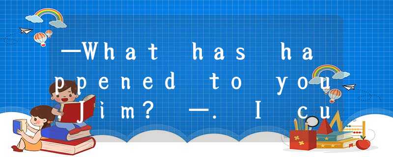 —What has happened to you.Jim? —. I cut myself shaving this moming.A.It's nothin —What has happened to you.Jim? —. I cut myself shaving this moming.A.It's nothin