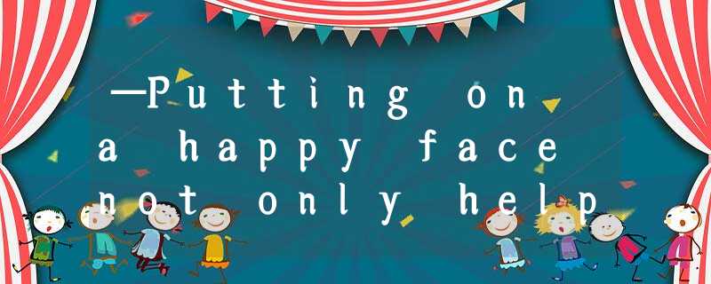 —Putting on a happy face not only helps us make friends but also makes us feel —Putting on a happy face not only helps us make friends but also makes us feel