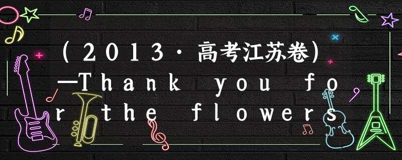 (2013·高考江苏卷)—Thank you for the flowers.— ________.I thought they might cheer you (2013·高考江苏卷)—Thank you for the flowers.— ________.I thought they might cheer you