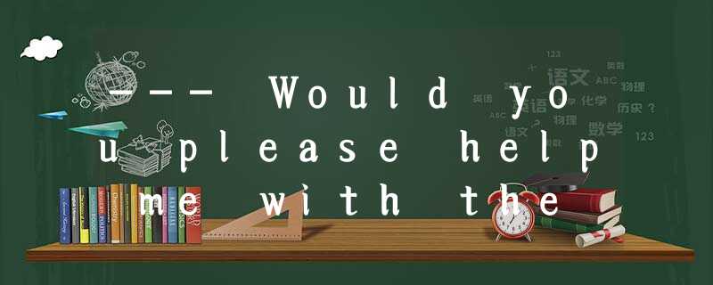 --- Would you please help me with the box?---.A.Yes, please.B.No, please don’t.C --- Would you please help me with the box?---.A.Yes, please.B.No, please don’t.C