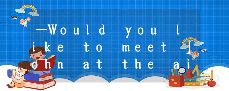 —Would you like to meet John at the airport?—________. He is the last person I w —Would you like to meet John at the airport?—________. He is the last person I w