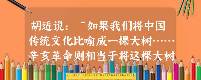 胡适说:“如果我们将中国传统文化比喻成一棵大树……辛亥革命则相当于将这棵大树砍断了。但是树断了,树墩还在,一般的树只要树墩还在, 还是可以萌发”。对这段材料的理 胡适说:“如果我们将中国传统文化比喻成一棵大树……辛亥革命则相当于将这棵大树砍断了。但是树断了,树墩还在,一般的树只要树墩还在, 还是可以萌发”。对这段材料的理