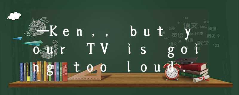 —Ken,, but your TV is going too loud. —Oh, I'm sorry. I'll turn it down right no —Ken,, but your TV is going too loud. —Oh, I'm sorry. I'll turn it down right no