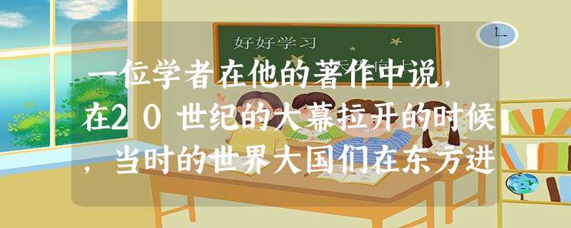 一位学者在他的著作中说,在20世纪的大幕拉开的时候,当时的世界大国们在东方进行了一次很不光彩的集体亮相,这一“集体亮机”带来的严重后果是 一位学者在他的著作中说,在20世纪的大幕拉开的时候,当时的世界大国们在东方进行了一次很不光彩的集体亮相,这一“集体亮机”带来的严重后果是