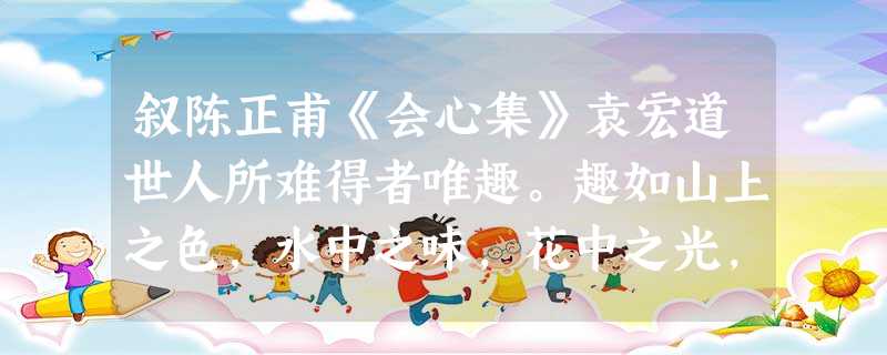 叙陈正甫《会心集》袁宏道世人所难得者唯趣。趣如山上之色,水中之味,花中之光,女中之态,虽善说者不能下一语,唯会心者知之。今之人慕趣之名, 叙陈正甫《会心集》袁宏道世人所难得者唯趣。趣如山上之色,水中之味,花中之光,女中之态,虽善说者不能下一语,唯会心者知之。今之人慕趣之名,