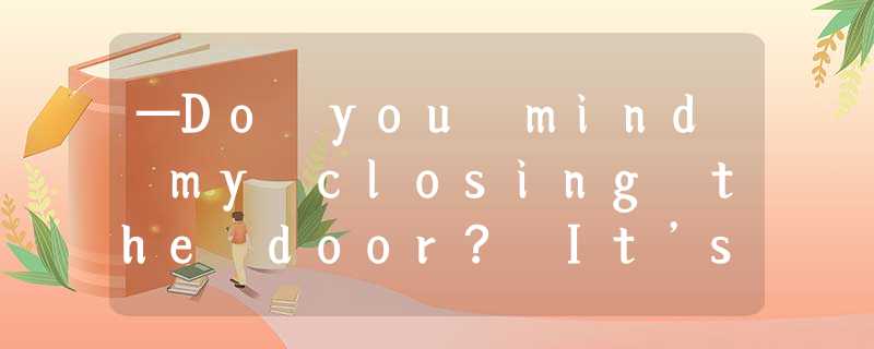 —Do you mind my closing the door? It’s a little bit cold in here.—___________.A. —Do you mind my closing the door? It’s a little bit cold in here.—___________.A.