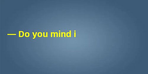 — Do you mind if I leave my car here for a minute? — ________.A.Great ! I love c — Do you mind if I leave my car here for a minute? — ________.A.Great ! I love c