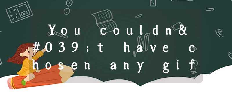 ―You couldn't have chosen any gift better for me. ― ____. A.I'm sorry I can't ―You couldn't have chosen any gift better for me. ― ____. A.I'm sorry I can't