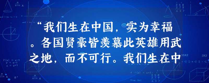 “我们生在中国,实为幸福。各国贤豪皆羡慕此英雄用武之地,而不可行。我们生在中国,正是英雄用武之时,反而都是沉沉默默,让异族儿据我上游,而不知利用此一 “我们生在中国,实为幸福。各国贤豪皆羡慕此英雄用武之地,而不可行。我们生在中国,正是英雄用武之时,反而都是沉沉默默,让异族儿据我上游,而不知利用此一