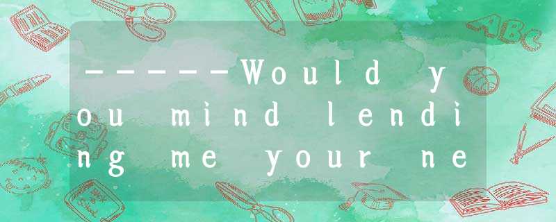 -----Would you mind lending me your new car? -----Would you mind lending me your new car?
