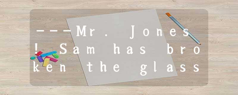 ---Mr. Jones! Sam has broken the glass!----______. Such things happen often.A.Wh ---Mr. Jones! Sam has broken the glass!----______. Such things happen often.A.Wh
