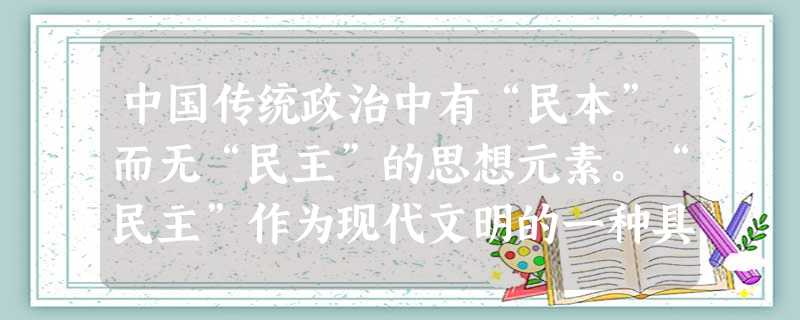 中国传统政治中有“民本”而无“民主”的思想元素。“民主”作为现代文明的一种具有普遍性的原则,是从西方输入的。近代中国真正把民主共和作为政治理念确立下 中国传统政治中有“民本”而无“民主”的思想元素。“民主”作为现代文明的一种具有普遍性的原则,是从西方输入的。近代中国真正把民主共和作为政治理念确立下