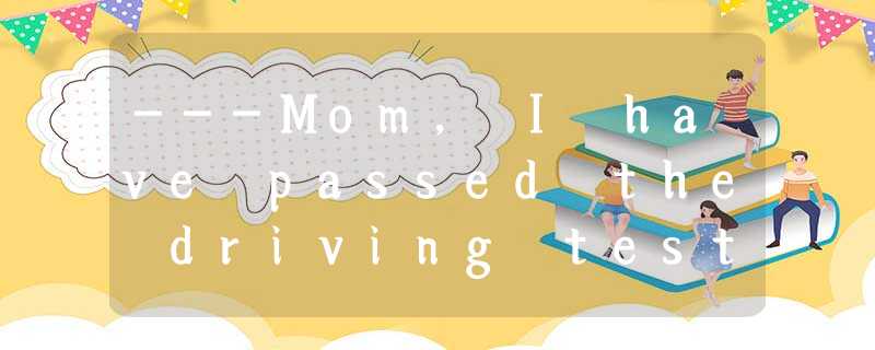 ---Mom, I have passed the driving test! ---Mom, I have passed the driving test!