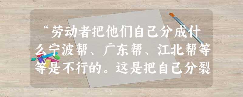 “劳动者把他们自己分成什么宁波帮、广东帮、江北帮等等是不行的。这是把自己分裂的办法,怎样能拿着这种团体来和资本家奋斗呢?我们只有把一个产业底下的劳动者不分地域、 “劳动者把他们自己分成什么宁波帮、广东帮、江北帮等等是不行的。这是把自己分裂的办法,怎样能拿着这种团体来和资本家奋斗呢?我们只有把一个产业底下的劳动者不分地域、