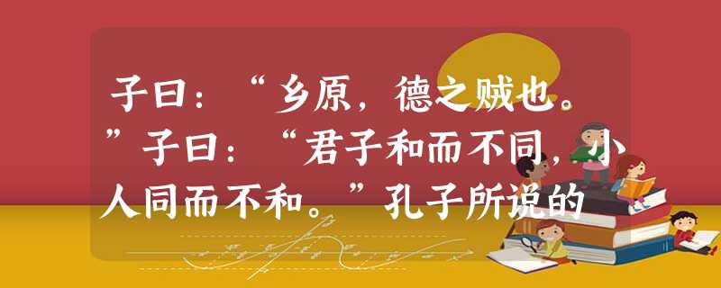 子曰:“乡原,德之贼也。”子曰:“君子和而不同,小人同而不和。”孔子所说的 子曰:“乡原,德之贼也。”子曰:“君子和而不同,小人同而不和。”孔子所说的