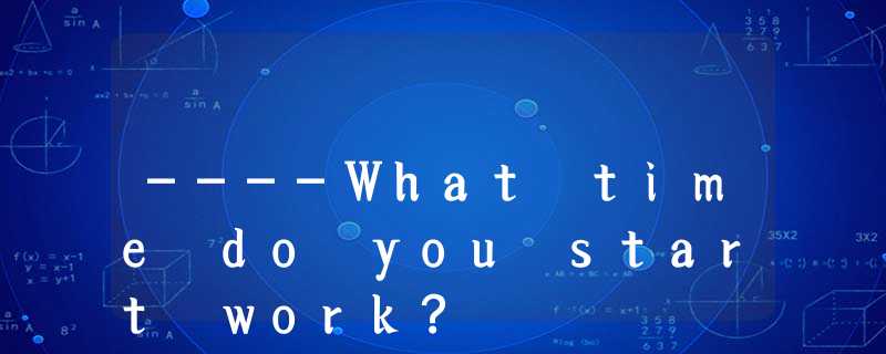 ----What time do you start work? ----What time do you start work?