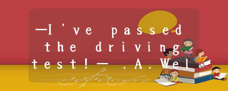 —I’ve passed the driving test!— .A.Well done!B.I am afraid not.C.That will do!D. —I’ve passed the driving test!— .A.Well done!B.I am afraid not.C.That will do!D.
