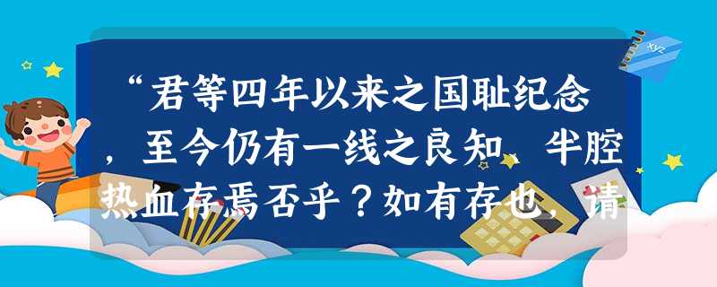 “君等四年以来之国耻纪念,至今仍有一线之良知、半腔热血存焉否乎?如有存也,请父告其子,姊告其妹……勿忘此国耻纪念日”。这集中体现了五四运动的什么精神?A.科学B “君等四年以来之国耻纪念,至今仍有一线之良知、半腔热血存焉否乎?如有存也,请父告其子,姊告其妹……勿忘此国耻纪念日”。这集中体现了五四运动的什么精神?A.科学B