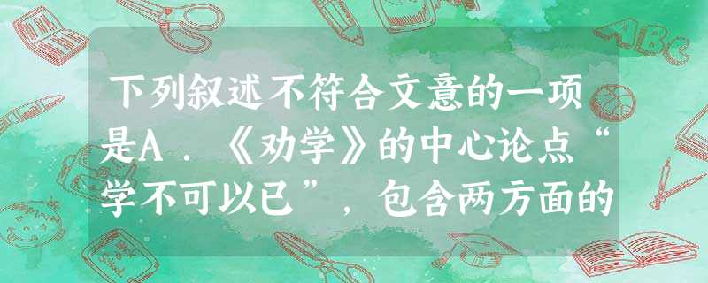 下列叙述不符合文意的一项是A.《劝学》的中心论点“学不可以已”,包含两方面的意思,一方面是说学习的意义非常重要,所以不能停止;另一方面是说对待学习应采取的 下列叙述不符合文意的一项是A.《劝学》的中心论点“学不可以已”,包含两方面的意思,一方面是说学习的意义非常重要,所以不能停止;另一方面是说对待学习应采取的