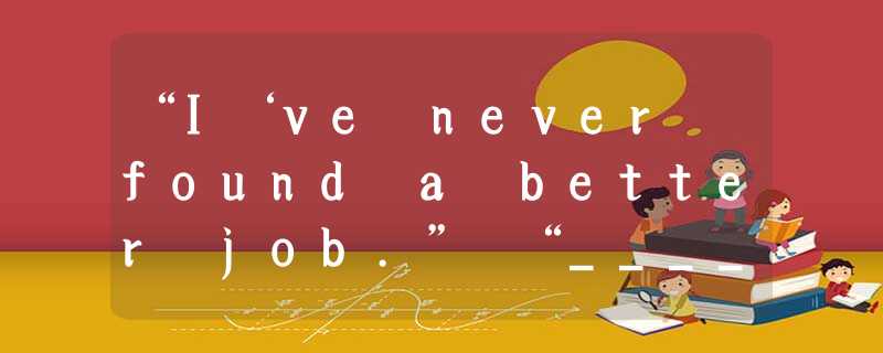 “I‘ve never found a better job.” “_____.”A.I don’t think soB.Too badC.Congratula “I‘ve never found a better job.” “_____.”A.I don’t think soB.Too badC.Congratula