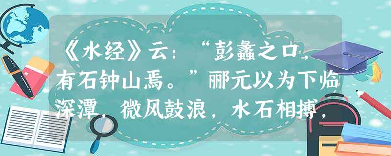 《水经》云:“彭蠡之口,有石钟山焉。”郦元以为下临深潭,微风鼓浪,水石相搏,声如洪钟。是说也,人常疑之。今以钟磬置水中,虽大风浪不能鸣也 《水经》云:“彭蠡之口,有石钟山焉。”郦元以为下临深潭,微风鼓浪,水石相搏,声如洪钟。是说也,人常疑之。今以钟磬置水中,虽大风浪不能鸣也