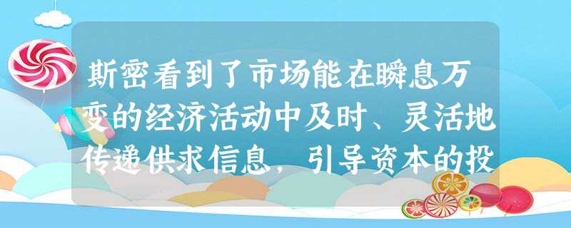 斯密看到了市场能在瞬息万变的经济活动中及时、灵活地传递供求信息,引导资本的投向,认识到了市场在社会资源优化配置中的积极作用。但是他没有认识到A.经济活动中自由竞 斯密看到了市场能在瞬息万变的经济活动中及时、灵活地传递供求信息,引导资本的投向,认识到了市场在社会资源优化配置中的积极作用。但是他没有认识到A.经济活动中自由竞