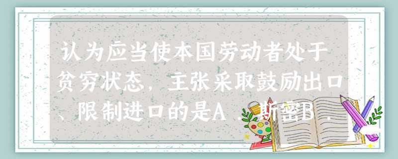 认为应当使本国劳动者处于贫穷状态,主张采取鼓励出口、限制进口的是A.斯密B.李嘉图C.重商主义者D.配第 认为应当使本国劳动者处于贫穷状态,主张采取鼓励出口、限制进口的是A.斯密B.李嘉图C.重商主义者D.配第