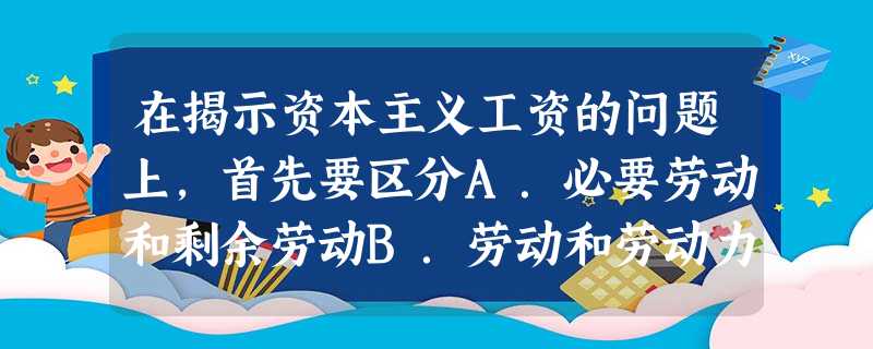 在揭示资本主义工资的问题上,首先要区分A.必要劳动和剩余劳动B.劳动和劳动力C.具体劳动和抽象劳动D.私人劳动和社会劳动 在揭示资本主义工资的问题上,首先要区分A.必要劳动和剩余劳动B.劳动和劳动力C.具体劳动和抽象劳动D.私人劳动和社会劳动