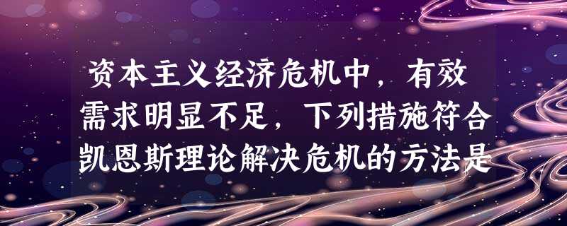 资本主义经济危机中,有效需求明显不足,下列措施符合凯恩斯理论解决危机的方法是A.采取收支平衡的财政政策B.采取赤字财政政策,扩大财政支出来增加投资C.减少对失业 资本主义经济危机中,有效需求明显不足,下列措施符合凯恩斯理论解决危机的方法是A.采取收支平衡的财政政策B.采取赤字财政政策,扩大财政支出来增加投资C.减少对失业