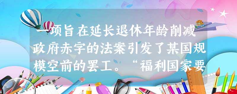 一项旨在延长退休年龄削减政府赤字的法案引发了某国规模空前的罢工。“福利国家要退休了吗?”欧洲人高水平的社会保障面临着困境。对于欧洲市场经济国家,无所不在的社会保 一项旨在延长退休年龄削减政府赤字的法案引发了某国规模空前的罢工。“福利国家要退休了吗?”欧洲人高水平的社会保障面临着困境。对于欧洲市场经济国家,无所不在的社会保