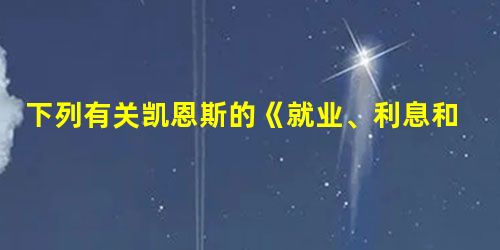 下列有关凯恩斯的《就业、利息和货币通论》一书的说法,正确的有①该书创立了宏观经济学的理论体系 ②该书的发表在西方经济学史上具有划时代的意义 ③该书直到目前为 下列有关凯恩斯的《就业、利息和货币通论》一书的说法,正确的有①该书创立了宏观经济学的理论体系 ②该书的发表在西方经济学史上具有划时代的意义 ③该书直到目前为