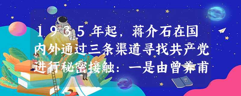 1935年起,蒋介石在国内外通过三条渠道寻找共产党进行秘密接触:一是由曾养甫、谌小岑出面,通过翦伯赞、吕振羽与中国共产党北方局以及长江局代表谈判。二是通过宋庆龄 1935年起,蒋介石在国内外通过三条渠道寻找共产党进行秘密接触:一是由曾养甫、谌小岑出面,通过翦伯赞、吕振羽与中国共产党北方局以及长江局代表谈判。二是通过宋庆龄