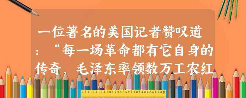 一位著名的美国记者赞叹道:“每一场革命都有它自身的传奇,毛泽东率领数万工农红军所完成的战略转移,就是中国革命史上的伟大传奇。”他所说的“伟大传奇”是指红军A千里 一位著名的美国记者赞叹道:“每一场革命都有它自身的传奇,毛泽东率领数万工农红军所完成的战略转移,就是中国革命史上的伟大传奇。”他所说的“伟大传奇”是指红军A千里