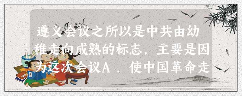 遵义会议之所以是中共由幼稚走向成熟的标志,主要是因为这次会议A.使中国革命走上了农村包围城市的道路B.取消了李德、博古的军事指挥权C.开始独立自主地运用马克 遵义会议之所以是中共由幼稚走向成熟的标志,主要是因为这次会议A.使中国革命走上了农村包围城市的道路B.取消了李德、博古的军事指挥权C.开始独立自主地运用马克