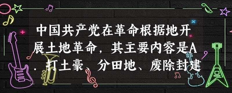 中国共产党在革命根据地开展土地革命,其主要内容是A.打土豪、分田地、废除封建剥削B.地主减租减息,农民交租交息C.将地主的所有财产分配给农民D.组织农民积极从事 中国共产党在革命根据地开展土地革命,其主要内容是A.打土豪、分田地、废除封建剥削B.地主减租减息,农民交租交息C.将地主的所有财产分配给农民D.组织农民积极从事