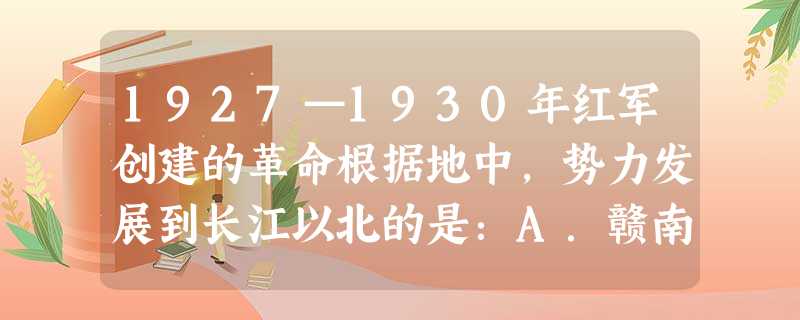 1927—1930年红军创建的革命根据地中,势力发展到长江以北的是:A.赣南闽西根据地B.海陆丰革命根据地C.湘鄂赣革命根据地D.鄂豫皖革命根据地 1927—1930年红军创建的革命根据地中,势力发展到长江以北的是:A.赣南闽西根据地B.海陆丰革命根据地C.湘鄂赣革命根据地D.鄂豫皖革命根据地