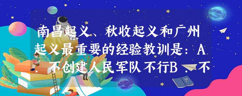 南昌起义、秋收起义和广州起义最重要的经验教训是:A.不创建人民军队不行B.不坚持武装斗争不行C.不利用新旧军阀混战不行D.不走适合中国国情的革命道路不行 南昌起义、秋收起义和广州起义最重要的经验教训是:A.不创建人民军队不行B.不坚持武装斗争不行C.不利用新旧军阀混战不行D.不走适合中国国情的革命道路不行