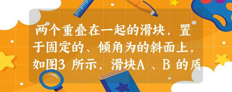两个重叠在一起的滑块,置于固定的、倾角为的斜面上,如图3所示,滑块A、B的质量分别为、,A与与斜面间的动摩擦因数为,B与A之间的动摩擦因数为,已知两滑块一起从静 两个重叠在一起的滑块,置于固定的、倾角为的斜面上,如图3所示,滑块A、B的质量分别为、,A与与斜面间的动摩擦因数为,B与A之间的动摩擦因数为,已知两滑块一起从静