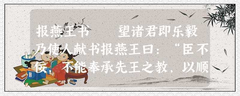 报燕王书 望诸君即乐毅乃使人献书报燕王曰:“臣不佞,不能奉承先王之教,以顺左右之心,恐抵斧质之罪, 报燕王书 望诸君即乐毅乃使人献书报燕王曰:“臣不佞,不能奉承先王之教,以顺左右之心,恐抵斧质之罪,
