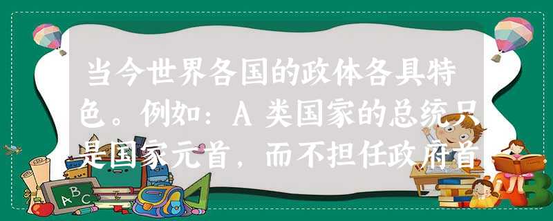 当今世界各国的政体各具特色。例如:A类国家的总统只是国家元首,而不担任政府首脑,政府由议会产生且对议会负责;另有B类国家的总统 当今世界各国的政体各具特色。例如:A类国家的总统只是国家元首,而不担任政府首脑,政府由议会产生且对议会负责;另有B类国家的总统