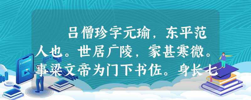 吕僧珍字元瑜,东平范人也。世居广陵,家甚寒微。事梁文帝为门下书佐。身长七尺五寸,容貌甚伟,曹辈皆敬之。妖贼唐瑀寇 吕僧珍字元瑜,东平范人也。世居广陵,家甚寒微。事梁文帝为门下书佐。身长七尺五寸,容貌甚伟,曹辈皆敬之。妖贼唐瑀寇