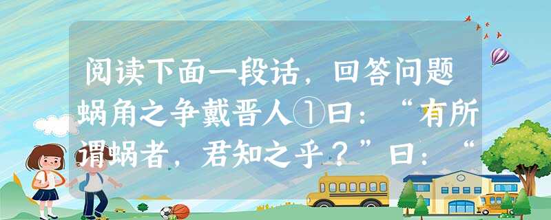 阅读下面一段话,回答问题蜗角之争戴晋人①曰:“有所谓蜗者,君知之乎?”曰:“然。”“有国于蜗之左角者,曰触氏;有国于蜗之右角者,曰蛮氏。时相与争地而战, 阅读下面一段话,回答问题蜗角之争戴晋人①曰:“有所谓蜗者,君知之乎?”曰:“然。”“有国于蜗之左角者,曰触氏;有国于蜗之右角者,曰蛮氏。时相与争地而战,