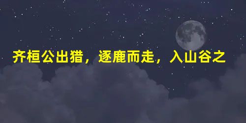 齐桓公出猎,逐鹿而走,入山谷之中,见一老公而问之曰:“是为何谷?”对曰:“为愚公之谷。”桓公曰:“何故?”对曰:“以臣名之。”桓公曰:“今 齐桓公出猎,逐鹿而走,入山谷之中,见一老公而问之曰:“是为何谷?”对曰:“为愚公之谷。”桓公曰:“何故?”对曰:“以臣名之。”桓公曰:“今