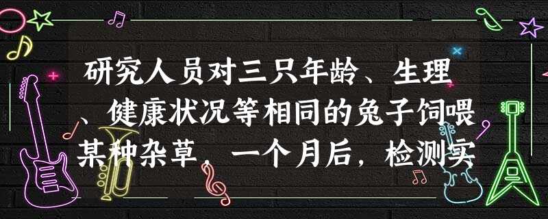 研究人员对三只年龄、生理、健康状况等相同的兔子饲喂某种杂草,一个月后,检测实验动物血液中的甲状腺激素、促甲状腺激素的含量,发现甲状腺激素含量明显低于 研究人员对三只年龄、生理、健康状况等相同的兔子饲喂某种杂草,一个月后,检测实验动物血液中的甲状腺激素、促甲状腺激素的含量,发现甲状腺激素含量明显低于