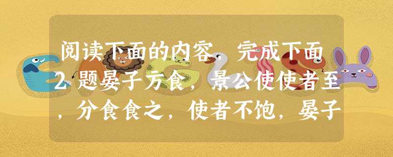 阅读下面的内容,完成下面2题晏子方食,景公使使者至,分食食之,使者不饱,晏子亦不饱。使者反,言之公。公曰:“嘻!晏子之家若是其贫也!寡人不知,是寡人之过也。”使 阅读下面的内容,完成下面2题晏子方食,景公使使者至,分食食之,使者不饱,晏子亦不饱。使者反,言之公。公曰:“嘻!晏子之家若是其贫也!寡人不知,是寡人之过也。”使