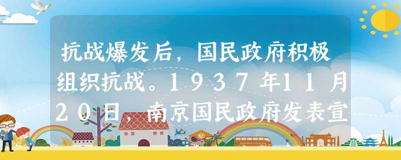 抗战爆发后,国民政府积极组织抗战。1937年11月20日,南京国民政府发表宣言:“淞沪一隅,抗战亘于三月,各地将士,闻义赴难,朝命夕至,其在前线,以 抗战爆发后,国民政府积极组织抗战。1937年11月20日,南京国民政府发表宣言:“淞沪一隅,抗战亘于三月,各地将士,闻义赴难,朝命夕至,其在前线,以