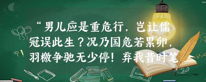 “男儿应是重危行,岂让儒冠误此生?况乃国危若累卵,羽檄争驰无少停!弃我昔时笔,著我战时衿,一呼同志逾十万,高唱战歌齐从军。齐从军,净胡尘,誓扫倭奴不顾身! “男儿应是重危行,岂让儒冠误此生?况乃国危若累卵,羽檄争驰无少停!弃我昔时笔,著我战时衿,一呼同志逾十万,高唱战歌齐从军。齐从军,净胡尘,誓扫倭奴不顾身!
