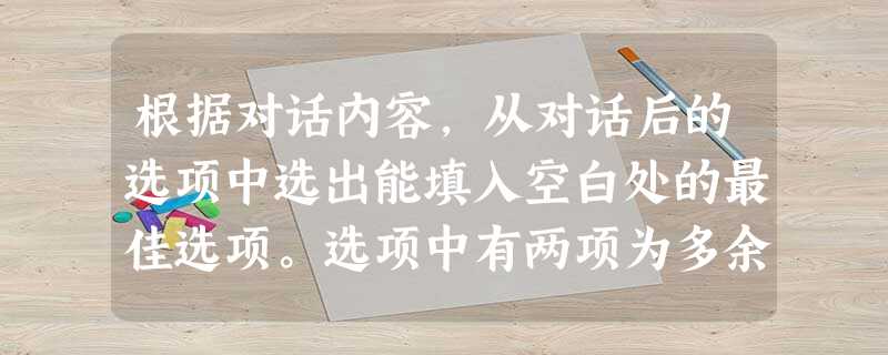 根据对话内容,从对话后的选项中选出能填入空白处的最佳选项。选项中有两项为多余选项。W: Hi, John.M: Hi, Lucy. ____ 根据对话内容,从对话后的选项中选出能填入空白处的最佳选项。选项中有两项为多余选项。W: Hi, John.M: Hi, Lucy. ____